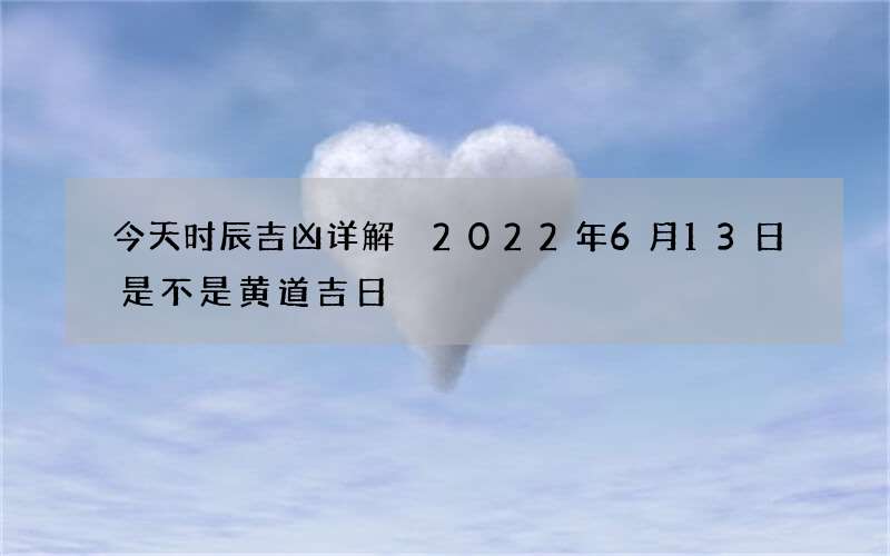 今天时辰吉凶详解 2022年6月13日是不是黄道吉日